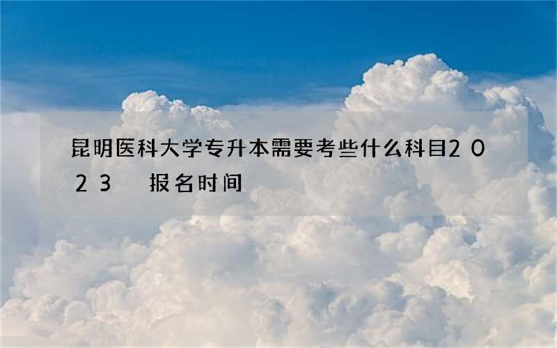 昆明医科大学专升本需要考些什么科目2023 报名时间